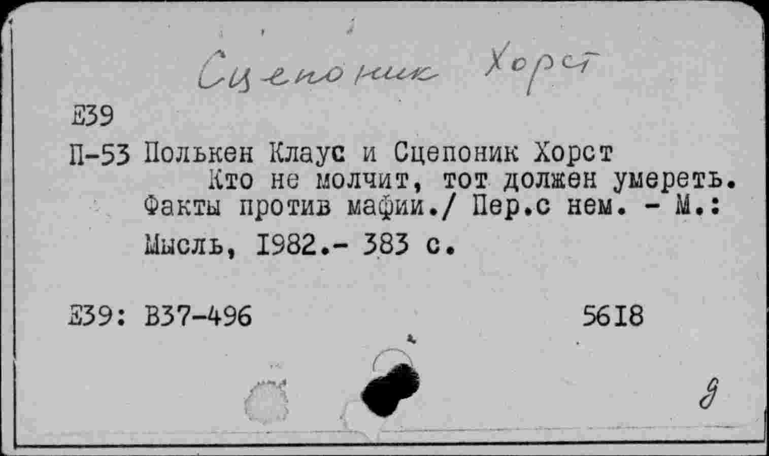 ﻿339
П-53 Полькен Клаус и Сцепоник Хорст
Кто не молчит, тот должен умереть. Факты против мафии./ Пер.с нем. - М.:
Мысль, 1982.- 383 с.
339: В37-496
5618